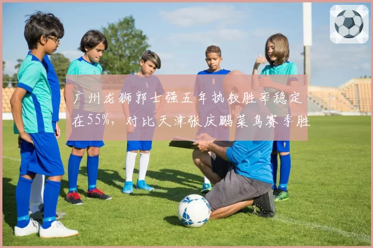 广州龙狮郭士强五年执教胜率稳定在55%，对比天津张庆鹏菜鸟赛季胜率波动达20%