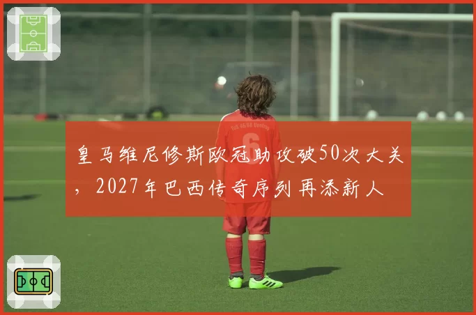 皇马维尼修斯欧冠助攻破50次大关，2027年巴西传奇序列再添新人
