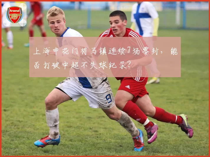 上海申花门将马镇连续7场零封，能否打破中超不失球纪录？