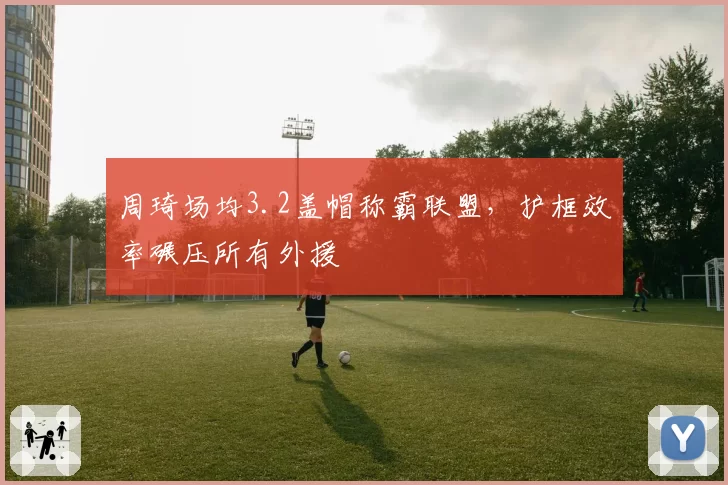 周琦场均3.2盖帽称霸联盟，护框效率碾压所有外援