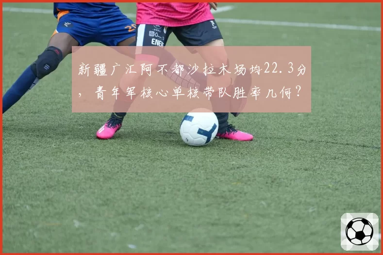 新疆广汇阿不都沙拉木场均22.3分，青年军核心单核带队胜率几何？