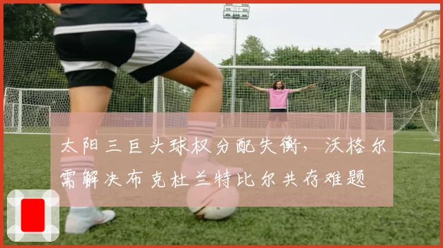 太阳三巨头球权分配失衡，沃格尔需解决布克杜兰特比尔共存难题