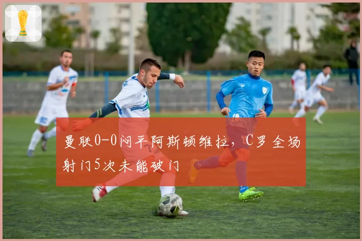 曼联0-0闷平阿斯顿维拉,C罗全场射门5次未能破门