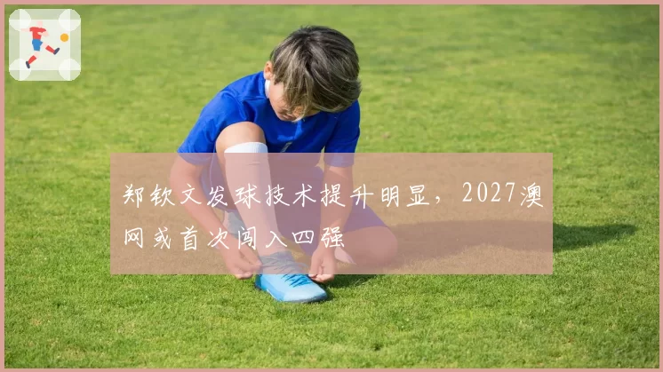 郑钦文发球技术提升明显，2027澳网或首次闯入四强