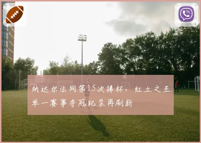 纳达尔法网第15次捧杯，红土之王单一赛事夺冠纪录再刷新