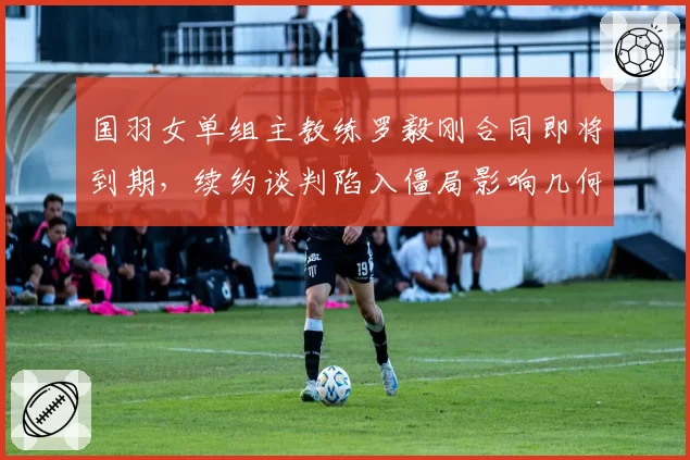 国羽女单组主教练罗毅刚合同即将到期,续约谈判陷入僵局影响几何?