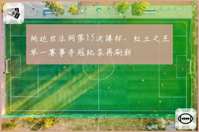 纳达尔法网第15次捧杯,红土之王单一赛事夺冠纪录再刷新