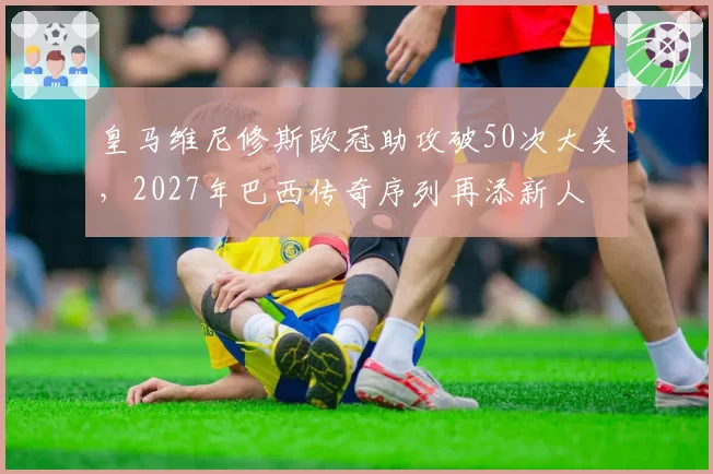 皇马维尼修斯欧冠助攻破50次大关,2027年巴西传奇序列再添新人