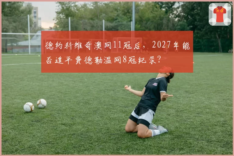德约科维奇澳网11冠后，2027年能否追平费德勒温网8冠纪录？