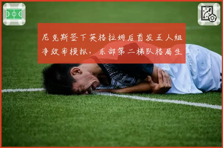 尼克斯签下英格拉姆后首发五人组净效率模拟，东部第二梯队格局生变