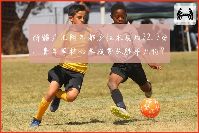 新疆广汇阿不都沙拉木场均22.3分，青年军核心单核带队胜率几何？