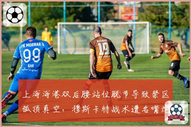 上海海港双后腰站位脱节导致禁区弧顶真空,穆斯卡特战术遭名嘴炮轰