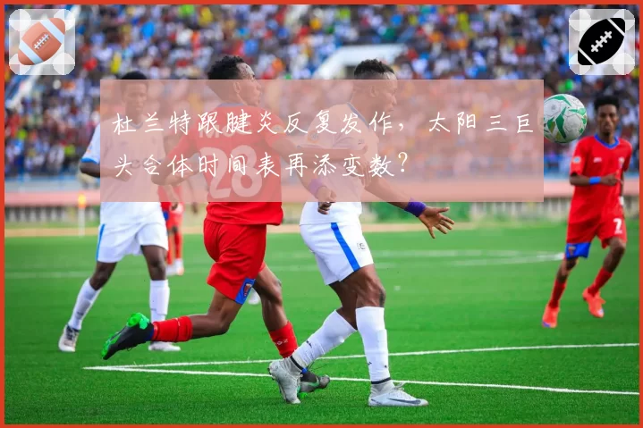 杜兰特跟腱炎反复发作，太阳三巨头合体时间表再添变数？