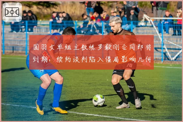 国羽女单组主教练罗毅刚合同即将到期，续约谈判陷入僵局影响几何？
