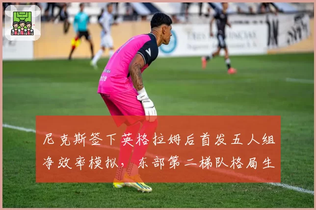 尼克斯签下英格拉姆后首发五人组净效率模拟，东部第二梯队格局生变