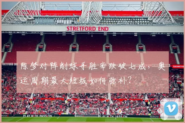 陈梦对阵削球手胜率跌破七成，奥运周期最大短板如何弥补？