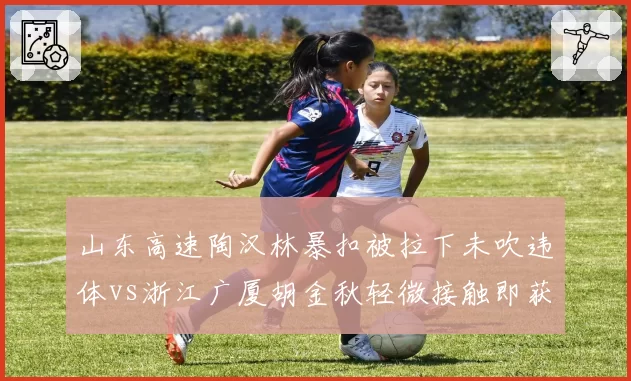山东高速陶汉林暴扣被拉下未吹违体vs浙江广厦胡金秋轻微接触即获哨，判罚一致性成焦点