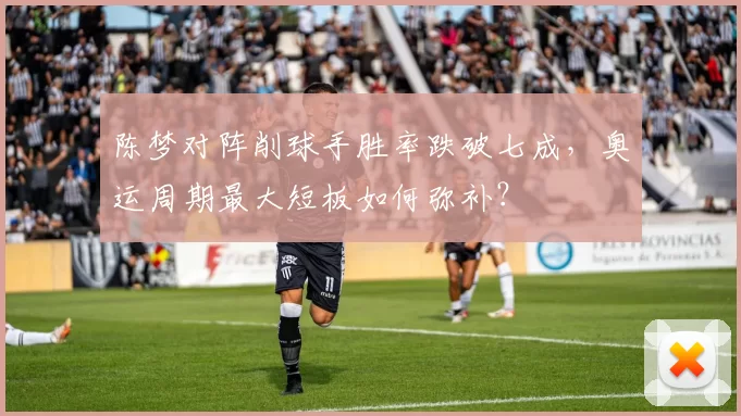 陈梦对阵削球手胜率跌破七成，奥运周期最大短板如何弥补？