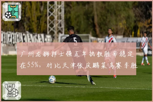 广州龙狮郭士强五年执教胜率稳定在55%，对比天津张庆鹏菜鸟赛季胜率波动达20%