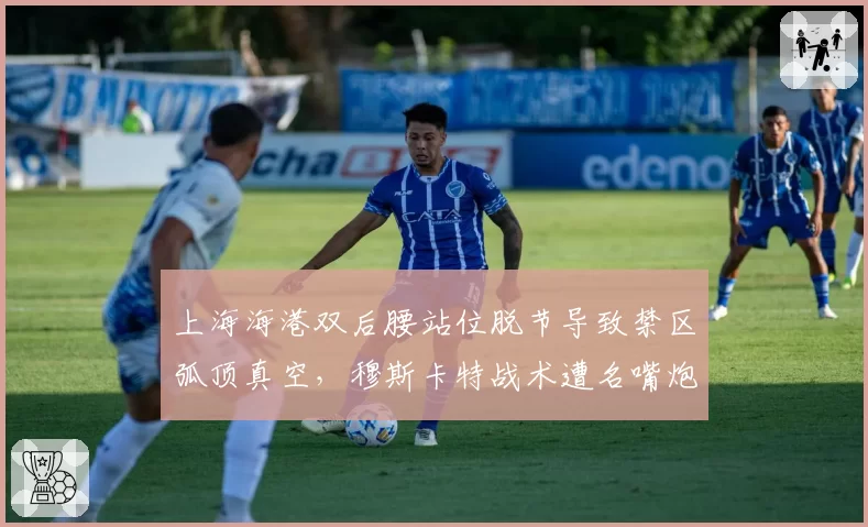 上海海港双后腰站位脱节导致禁区弧顶真空，穆斯卡特战术遭名嘴炮轰