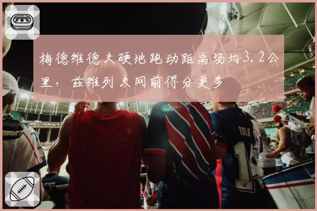 梅德维德夫硬地跑动距离场均3.2公里,兹维列夫网前得分更多
